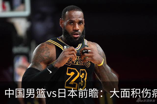 中国男篮vs日本前瞻：大面积伤病PK东道主二队 廖三宁带队冲决赛
